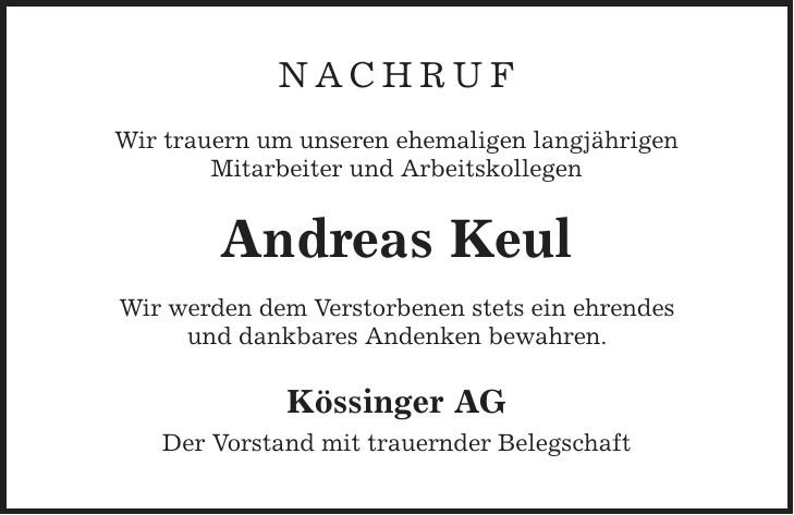 nachruf Wir trauern um unseren ehemaligen langjährigen Mitarbeiter und Arbeitskollegen Andreas Keul Wir werden dem Verstorbenen stets ein ehrendes und dankbares Andenken bewahren. Kössinger AG Der Vorstand mit trauernder Belegschaft