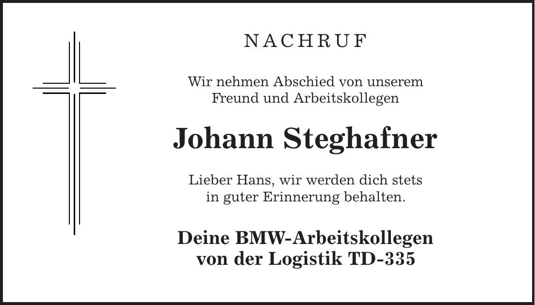 Nachruf Wir nehmen Abschied von unserem Freund und Arbeitskollegen Johann Steghafner Lieber Hans, wir werden dich stets in guter Erinnerung behalten. Deine BMW-Arbeitskollegen von der Logistik TD-335