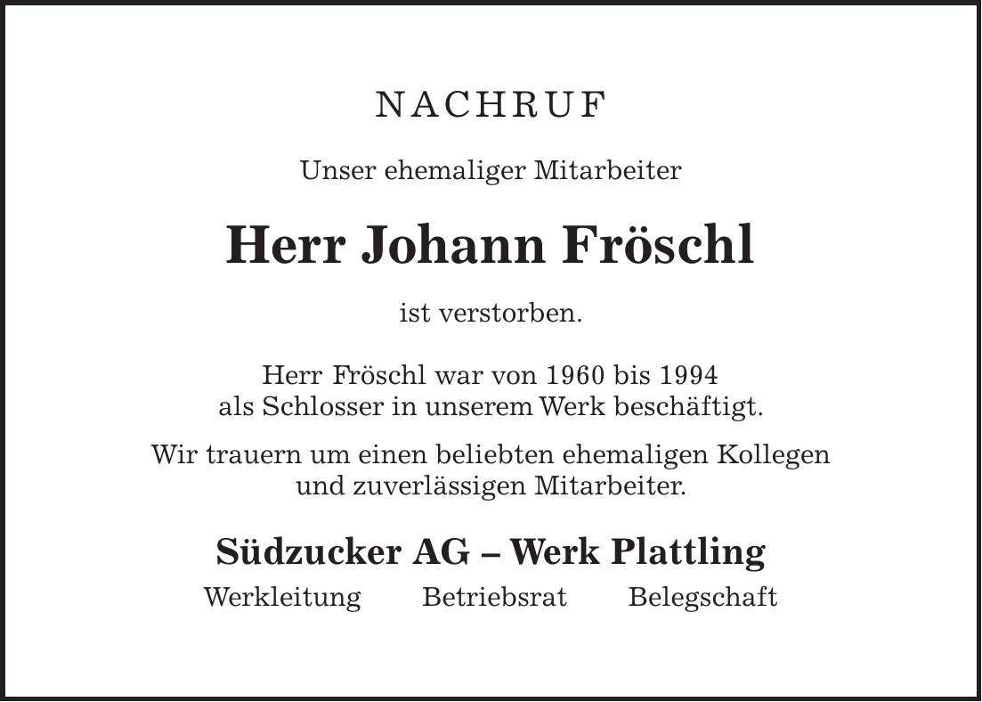 NAchruf Unser ehemaliger Mitarbeiter Herr Johann Fröschl ist verstorben. Herr Fröschl war von 1960 bis 1994 als Schlosser in unserem Werk beschäftigt. Wir trauern um einen beliebten ehemaligen Kollegen und zuverlässigen Mitarbeiter. Südzucker AG - Werk Plattling Werkleitung Betriebsrat Belegschaft