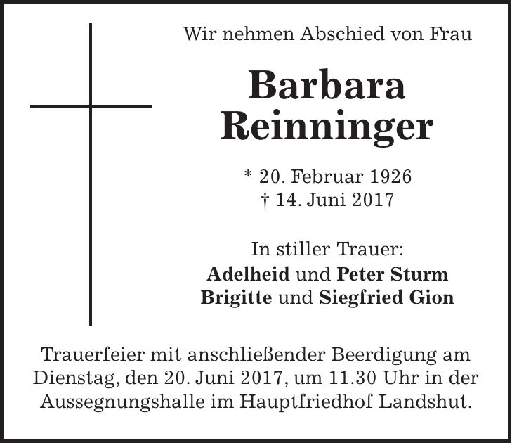 Wir nehmen Abschied von Frau Barbara Reinninger * 20. Februar 1926 + 14. Juni 2017 In stiller Trauer: Adelheid und Peter Sturm Brigitte und Siegfried Gion Trauerfeier mit anschließender Beerdigung am Dienstag, den 20. Juni 2017, um 11.30 Uhr in der Aussegnungshalle im Hauptfriedhof Landshut.