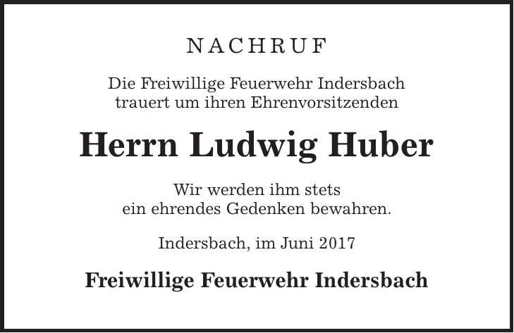 Nachruf Die Freiwillige Feuerwehr Indersbach trauert um ihren Ehrenvorsitzenden Herrn Ludwig Huber Wir werden ihm stets ein ehrendes Gedenken bewahren. Indersbach, im Juni 2017 Freiwillige Feuerwehr Indersbach