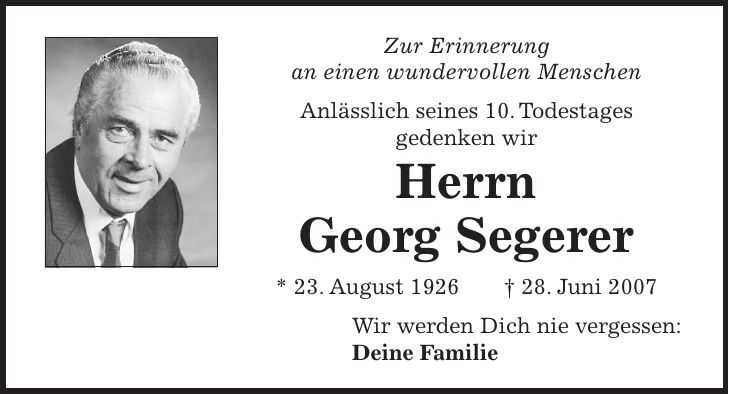 Zur Erinnerung an einen wundervollen Menschen Anlässlich seines 10. Todestages gedenken wir Herrn Georg Segerer * 23. August 1926 + 28. Juni 2007 Wir werden Dich nie vergessen: Deine Familie