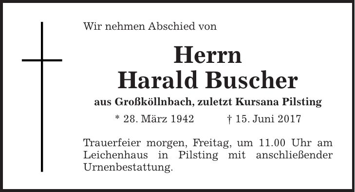 Wir nehmen Abschied von Herrn Harald Buscher aus Großköllnbach, zuletzt Kursana Pilsting * 28. März 1942 + 15. Juni 2017 Trauerfeier morgen, Freitag, um 11.00 Uhr am Leichenhaus in Pilsting mit anschließender Urnenbestattung.