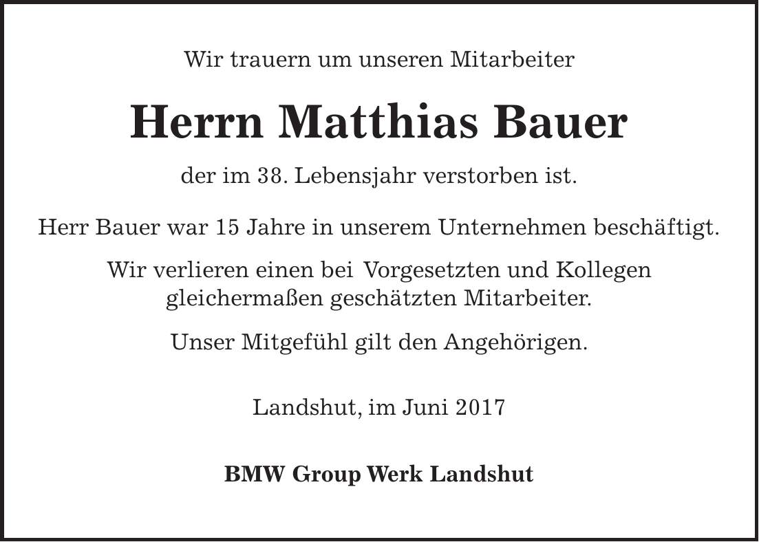 Wir trauern um unseren Mitarbeiter Herrn Matthias Bauer der im 38. Lebensjahr verstorben ist. Herr Bauer war 15 Jahre in unserem Unternehmen beschäftigt. Wir verlieren einen bei Vorgesetzten und Kollegen gleichermaßen geschätzten Mitarbeiter. Unser Mitgefühl gilt den Angehörigen. Landshut, im Juni 2017 BMW Group Werk Landshut