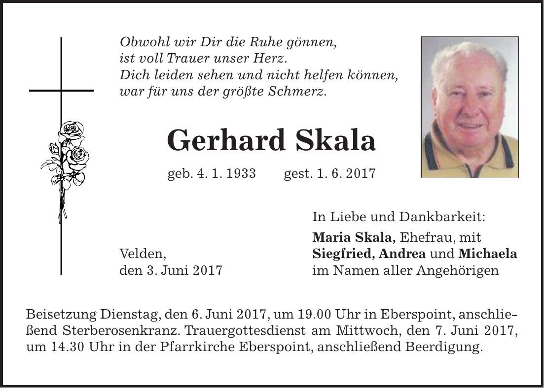 Obwohl wir Dir die Ruhe gönnen, ist voll Trauer unser Herz. Dich leiden sehen und nicht helfen können, war für uns der größte Schmerz. Gerhard Skala geb. 4. 1. 1933 gest. 1. 6. 2017 In Liebe und Dankbarkeit: Maria Skala, Ehefrau, mit Velden, Siegfried, Andrea und Michaela den 3. Juni 2017 im Namen aller Angehörigen Beisetzung Dienstag, den 6. Juni 2017, um 19.00 Uhr in Eberspoint, anschließend Sterberosenkranz. Trauergottesdienst am Mittwoch, den 7. Juni 2017, um 14.30 Uhr in der Pfarrkirche Eberspoint, anschließend Beerdigung.