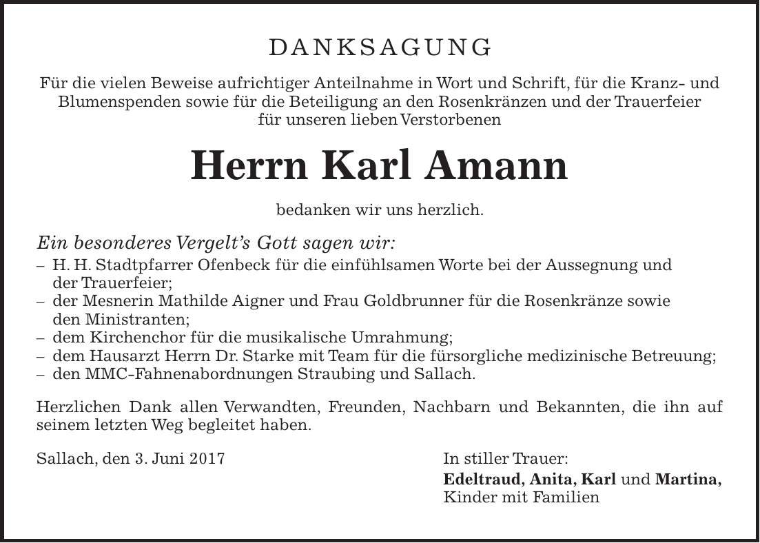 DANKSAGUNG Für die vielen Beweise aufrichtiger Anteilnahme in Wort und Schrift, für die Kranz- und Blumenspenden sowie für die Beteiligung an den Rosenkränzen und der Trauerfeier für unseren lieben Verstorbenen Herrn Karl Amann bedanken wir uns herzlich. Ein besonderes Vergelts Gott sagen wir: - H. H. Stadtpfarrer Ofenbeck für die einfühlsamen Worte bei der Aussegnung und der Trauerfeier; - der Mesnerin Mathilde Aigner und Frau Goldbrunner für die Rosenkränze sowie den Ministranten; - dem Kirchenchor für die musikalische Umrahmung; - dem Hausarzt Herrn Dr. Starke mit Team für die fürsorgliche medizinische Betreuung; - den MMC-Fahnenabordnungen Straubing und Sallach. Herzlichen Dank allen Verwandten, Freunden, Nachbarn und Bekannten, die ihn auf seinem letzten Weg begleitet haben. Sallach, den 3. Juni 2017 In stiller Trauer: Edeltraud, Anita, Karl und Martina, Kinder mit Familien