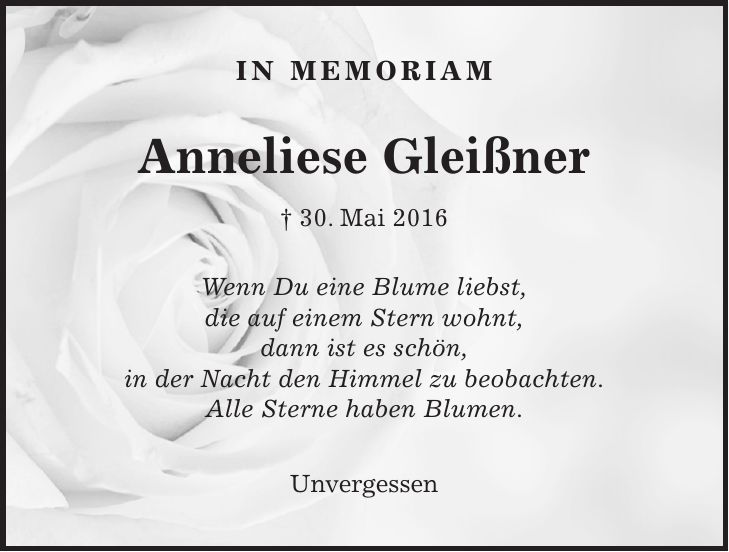 In Memoriam Anneliese Gleißner + 30. Mai 2016 Wenn Du eine Blume liebst, die auf einem Stern wohnt, dann ist es schön, in der Nacht den Himmel zu beobachten. Alle Sterne haben Blumen. Unvergessen