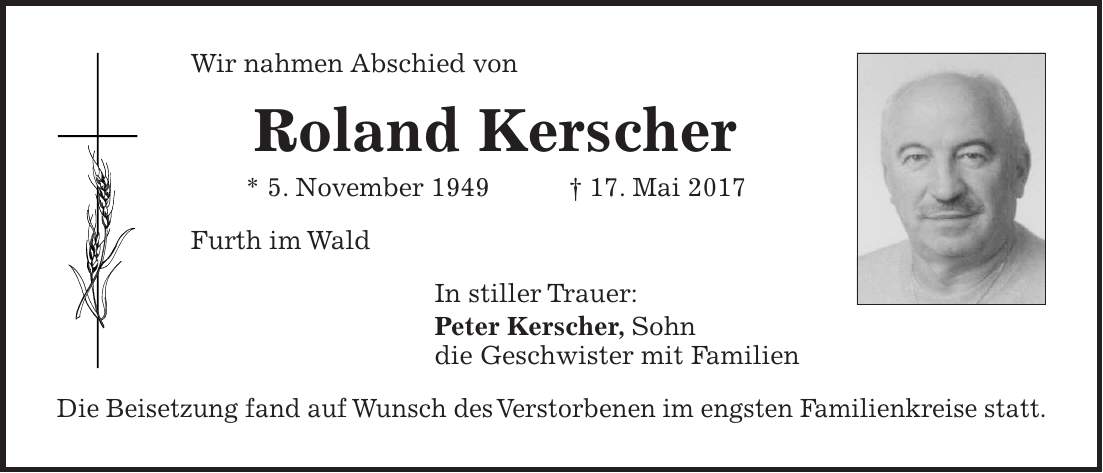 Wir nahmen Abschied von Roland Kerscher * 5. November 1949 + 17. Mai 2017 Furth im Wald In stiller Trauer: Peter Kerscher, Sohn die Geschwister mit Familien Die Beisetzung fand auf Wunsch des Verstorbenen im engsten Familienkreise statt.
