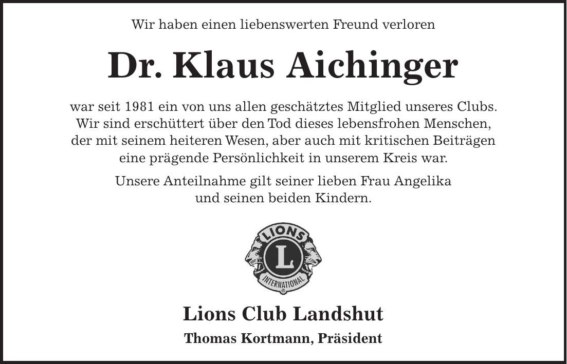 Wir haben einen liebenswerten Freund verloren Dr. Klaus Aichinger war seit 1981 ein von uns allen geschätztes Mitglied unseres Clubs. Wir sind erschüttert über den Tod dieses lebensfrohen Menschen, der mit seinem heiteren Wesen, aber auch mit kritischen Beiträgen eine prägende Persönlichkeit in unserem Kreis war. Unsere Anteilnahme gilt seiner lieben Frau Angelika und seinen beiden Kindern. Lions Club Landshut Thomas Kortmann, Präsident der uns im Alter von 89 Jahren für immer verlassen hat. Er war seit 1972 Mitglied unseres Clubs, den er bis ins hohe Alter mit Begeisterung für die Lionsidee begleitet hat. Seine liberale Grundeinstellung war geprägt durch seine langjährige, pädagogische Tätigkeit als Historiker und Altphilologe, als der er weit über den Lionsclub hinaus bekannt war und hohes Ansehen genoss. Gerne erinnern wir uns an viele fröhliche Stunden mit ihm, die uns alle bereichert haben. Lions Club Landshut Dr. Thomas Krimmel, Präsident