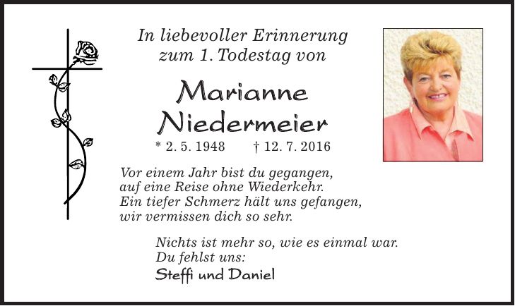 In liebevoller Erinnerung zum 1. Todestag von Marianne Niedermeier * 2. 5. 1948 + 12. 7. 2016 Vor einem Jahr bist du gegangen, auf eine Reise ohne Wiederkehr. Ein tiefer Schmerz hält uns gefangen, wir vermissen dich so sehr. Nichts ist mehr so, wie es einmal war. Du fehlst uns: Steffi und Daniel