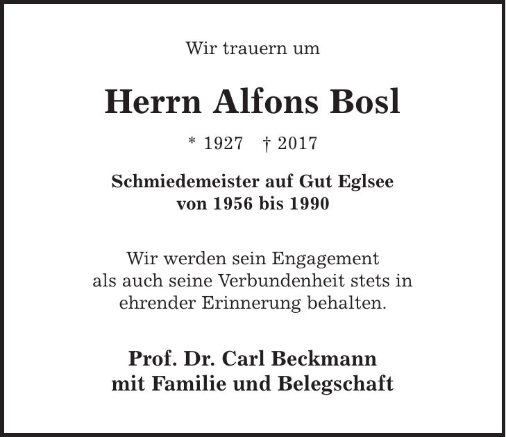 Wir trauern um Herrn Alfons Bosl * 1927 | 2017 Schmiedemeister auf Gut Eglsee von 1956 bis 1990 Wir werden sein Engagement als auch seine Verbundenheit stets in ehrender Erinnerung behalten. Prof. Dr. Carl Beckmann mit Familie und Belegschaft