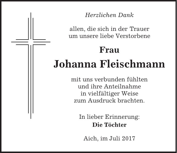 Herzlichen Dank allen, die sich in der Trauer um unsere liebe Verstorbene Frau Johanna Fleischmann mit uns verbunden fühlten und ihre Anteilnahme in vielfältiger Weise zum Ausdruck brachten. In lieber Erinnerung: Die Töchter Aich, im Juli 2017