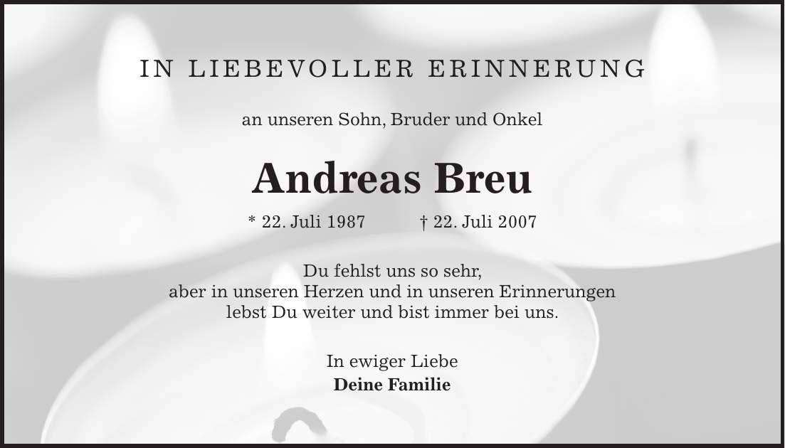 In liebevoller Erinnerung an unseren Sohn, Bruder und Onkel Andreas Breu * 22. Juli 1987 + 22. Juli 2007 Du fehlst uns so sehr, aber in unseren Herzen und in unseren Erinnerungen lebst Du weiter und bist immer bei uns. In ewiger Liebe Deine Familie