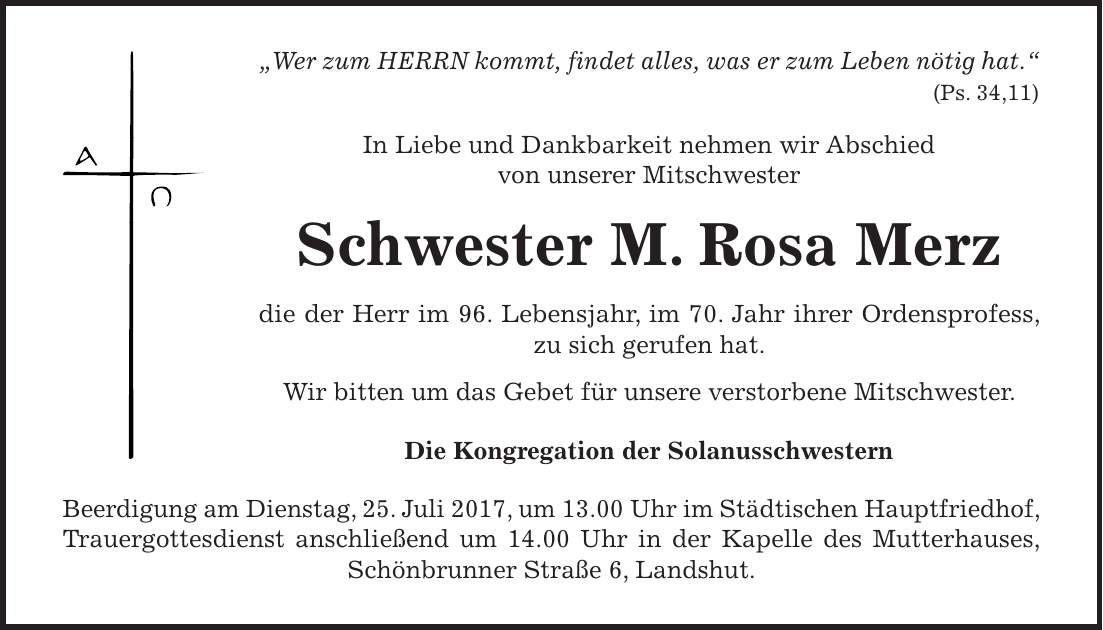 'Wer zum HERRN kommt, findet alles, was er zum Leben nötig hat.' (Ps. 34,11) In Liebe und Dankbarkeit nehmen wir Abschied von unserer Mitschwester Schwester M. Rosa Merz die der Herr im 96. Lebensjahr, im 70. Jahr ihrer Ordensprofess, zu sich gerufen hat. Wir bitten um das Gebet für unsere verstorbene Mitschwester. Die Kongregation der Solanusschwestern Beerdigung am Dienstag, 25. Juli 2017, um 13.00 Uhr im Städtischen Hauptfriedhof, Trauergottesdienst anschließend um 14.00 Uhr in der Kapelle des Mutterhauses, Schönbrunner Straße 6, Landshut.