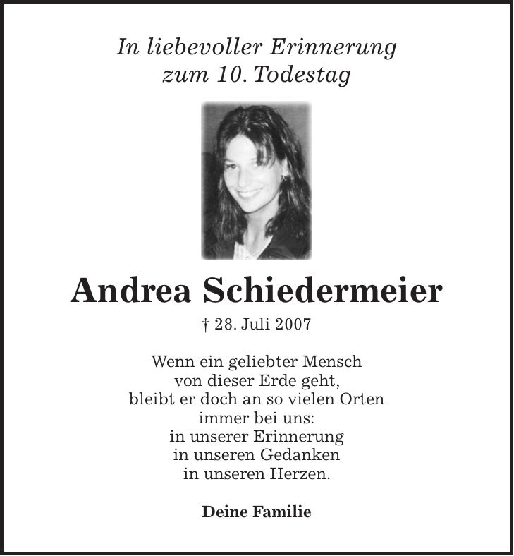 In liebevoller Erinnerung zum 10. Todestag Andrea Schiedermeier + 28. Juli 2007 Wenn ein geliebter Mensch von dieser Erde geht, bleibt er doch an so vielen Orten immer bei uns: in unserer Erinnerung in unseren Gedanken in unseren Herzen. Deine Familie