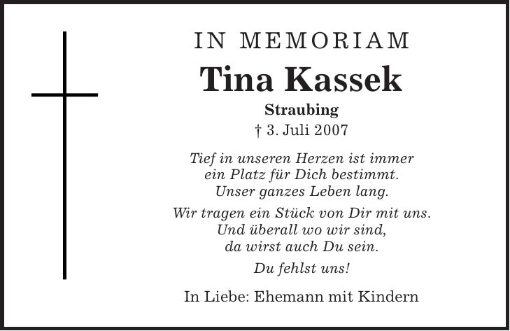 IN MEMORIAM Tina Kassek Straubing + 3. Juli 2007 Tief in unseren Herzen ist immer ein Platz für Dich bestimmt. Unser ganzes Leben lang. Wir tragen ein Stück von Dir mit uns. Und überall wo wir sind, da wirst auch Du sein. Du fehlst uns! In Liebe: Ehemann mit Kindern