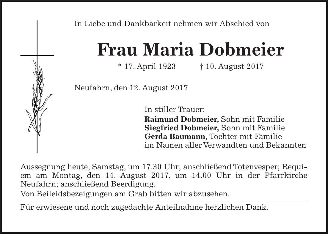 In Liebe und Dankbarkeit nehmen wir Abschied von Frau Maria Dobmeier * 17. April 1923 + 10. August 2017 Neufahrn, den 12. August 2017 In stiller Trauer: Raimund Dobmeier, Sohn mit Familie Siegfried Dobmeier, Sohn mit Familie Gerda Baumann, Tochter mit Familie im Namen aller Verwandten und Bekannten Aussegnung heute, Samstag, um 17.30 Uhr; anschließend Totenvesper; Requiem am Montag, den 14. August 2017, um 14.00 Uhr in der Pfarrkirche Neufahrn; anschließend Beerdigung. Von Beileidsbezeigungen am Grab bitten wir abzusehen. Für erwiesene und noch zugedachte Anteilnahme herzlichen Dank.