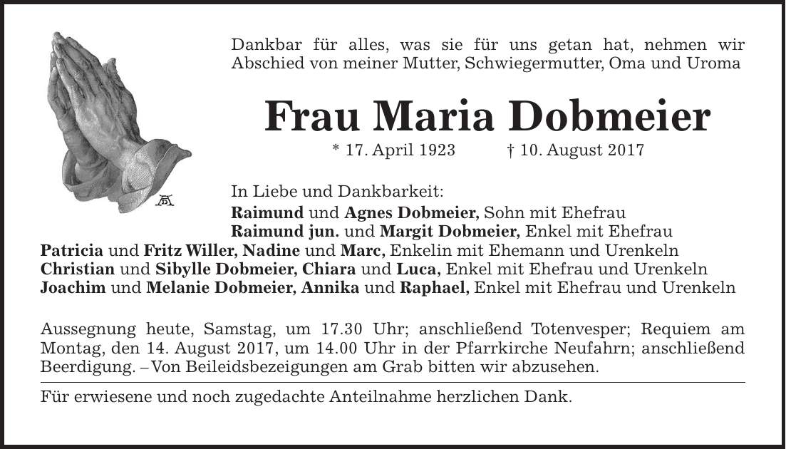 Dankbar für alles, was sie für uns getan hat, nehmen wir Abschied von meiner Mutter, Schwiegermutter, Oma und Uroma Frau Maria Dobmeier * 17. April 1923 + 10. August 2017 In Liebe und Dankbarkeit: Raimund und Agnes Dobmeier, Sohn mit Ehefrau Raimund jun. und Margit Dobmeier, Enkel mit Ehefrau Patricia und Fritz Willer, Nadine und Marc, Enkelin mit Ehemann und Urenkeln Christian und Sibylle Dobmeier, Chiara und Luca, Enkel mit Ehefrau und Urenkeln Joachim und Melanie Dobmeier, Annika und Raphael, Enkel mit Ehefrau und Urenkeln Aussegnung heute, Samstag, um 17.30 Uhr; anschließend Totenvesper; Requiem am Montag, den 14. August 2017, um 14.00 Uhr in der Pfarrkirche Neufahrn; anschließend Beerdigung. - Von Beileidsbezeigungen am Grab bitten wir abzusehen. Für erwiesene und noch zugedachte Anteilnahme herzlichen Dank.