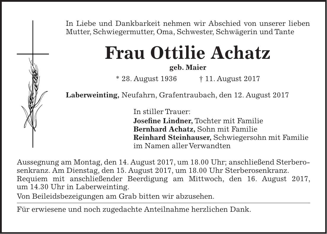 In Liebe und Dankbarkeit nehmen wir Abschied von unserer lieben Mutter, Schwiegermutter, Oma, Schwester, Schwägerin und Tante Frau Ottilie Achatz geb. Maier * 28. August 1936 + 11. August 2017 Laberweinting, Neufahrn, Grafentraubach, den 12. August 2017 In stiller Trauer: Josefine Lindner, Tochter mit Familie Bernhard Achatz, Sohn mit Familie Reinhard Steinhauser, Schwiegersohn mit Familie im Namen aller Verwandten Aussegnung am Montag, den 14. August 2017, um 18.00 Uhr; anschließend Sterberosenkranz. Am Dienstag, den 15. August 2017, um 18.00 Uhr Sterberosenkranz. Requiem mit anschließender Beerdigung am Mittwoch, den 16. August 2017, um 14.30 Uhr in Laberweinting. Von Beileidsbezeigungen am Grab bitten wir abzusehen. Für erwiesene und noch zugedachte Anteilnahme herzlichen Dank.