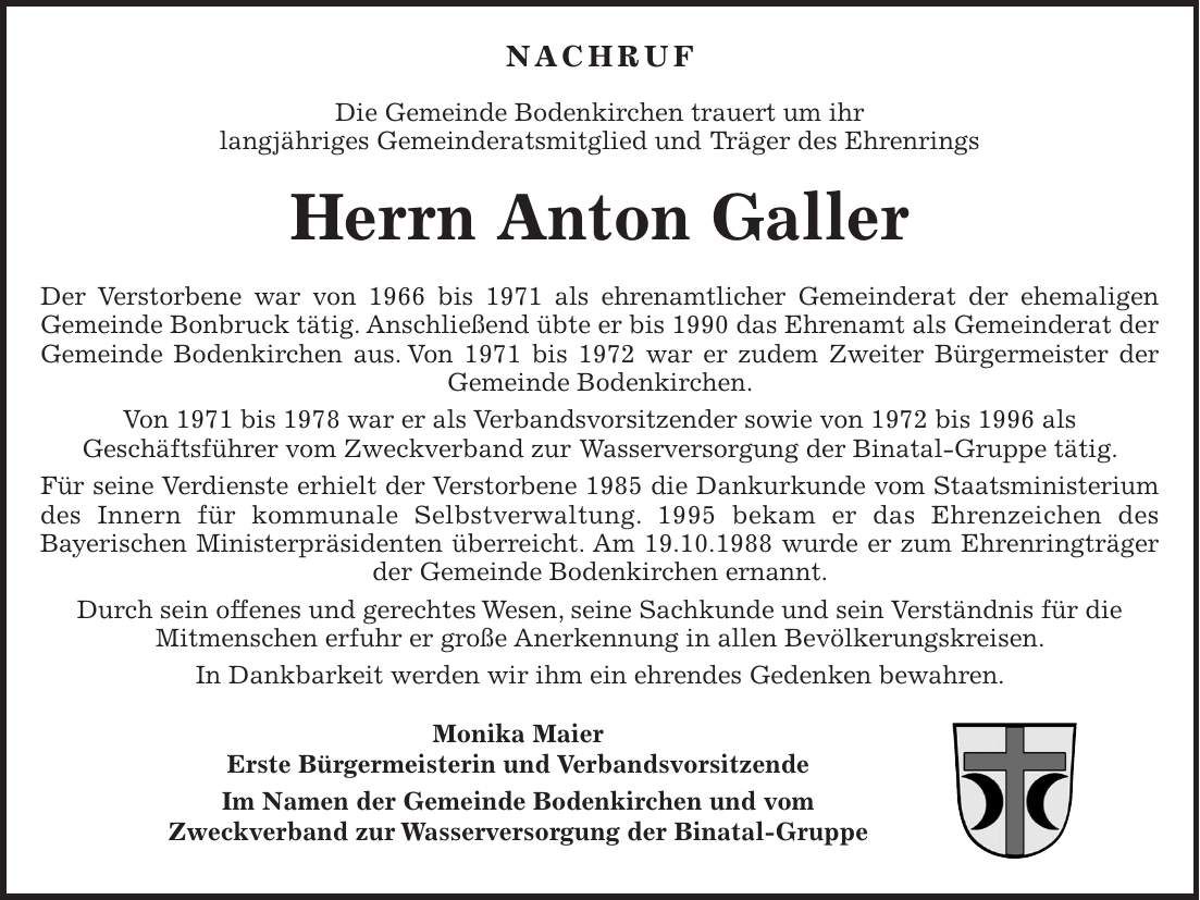 NACHRUF Die Gemeinde Bodenkirchen trauert um ihr langjähriges Gemeinderatsmitglied und Träger des Ehrenrings Herrn Anton Galler Der Verstorbene war von 1966 bis 1971 als ehrenamtlicher Gemeinderat der ehemaligen Gemeinde Bonbruck tätig. Anschließend übte er bis 1990 das Ehrenamt als Gemeinderat der Gemeinde Bodenkirchen aus. Von 1971 bis 1972 war er zudem Zweiter Bürgermeister der Gemeinde Bodenkirchen. Von 1971 bis 1978 war er als Verbandsvorsitzender sowie von 1972 bis 1996 als Geschäftsführer vom Zweckverband zur Wasserversorgung der Binatal-Gruppe tätig. Für seine Verdienste erhielt der Verstorbene 1985 die Dankurkunde vom Staatsministerium des Innern für kommunale Selbstverwaltung. 1995 bekam er das Ehrenzeichen des Bayerischen Ministerpräsidenten überreicht. Am 19.10.1988 wurde er zum Ehrenringträger der Gemeinde Bodenkirchen ernannt. Durch sein offenes und gerechtes Wesen, seine Sachkunde und sein Verständnis für die Mitmenschen erfuhr er große Anerkennung in allen Bevölkerungskreisen. In Dankbarkeit werden wir ihm ein ehrendes Gedenken bewahren. Monika Maier Erste Bürgermeisterin und Verbandsvorsitzende Im Namen der Gemeinde Bodenkirchen und vom Zweckverband zur Wasserversorgung der Binatal-Gruppe