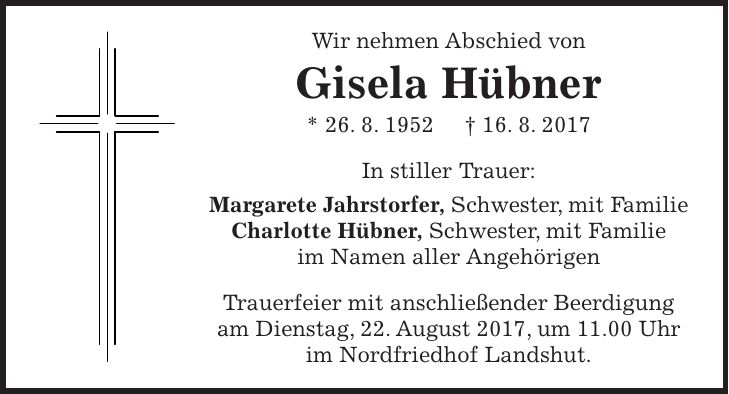 Wir nehmen Abschied von Gisela Hübner * 26. 8. 1952 + 16. 8. 2017 In stiller Trauer: Margarete Jahrstorfer, Schwester, mit Familie Charlotte Hübner, Schwester, mit Familie im Namen aller Angehörigen Trauerfeier mit anschließender Beerdigung am Dienstag, 22. August 2017, um 11.00 Uhr im Nordfriedhof Landshut.