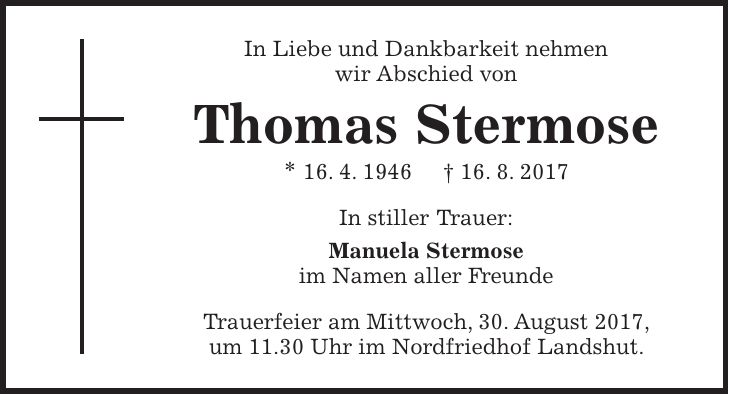 In Liebe und Dankbarkeit nehmen wir Abschied von Thomas Stermose * 16. 4. 1946 + 16. 8. 2017 In stiller Trauer: Manuela Stermose im Namen aller Freunde Trauerfeier am Mittwoch, 30. August 2017, um 11.30 Uhr im Nordfriedhof Landshut.