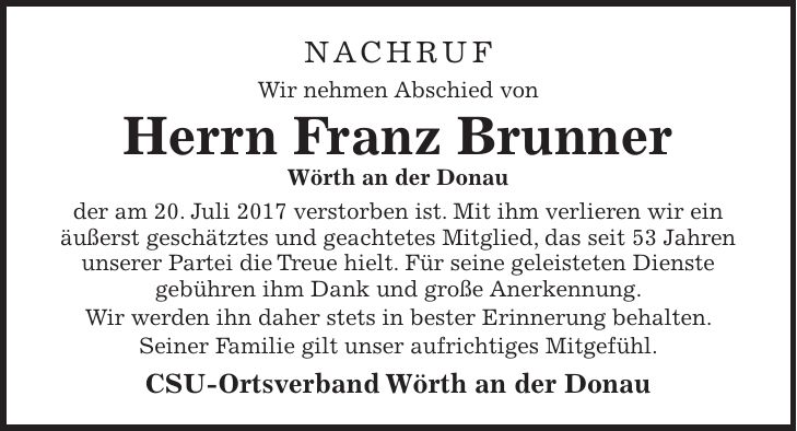 NACHRUF Wir nehmen Abschied von Herrn Franz Brunner Wörth an der Donau der am 20. Juli 2017 verstorben ist. Mit ihm verlieren wir ein äußerst geschätztes und geachtetes Mitglied, das seit 53 Jahren unserer Partei die Treue hielt. Für seine geleisteten Dienste gebühren ihm Dank und große Anerkennung. Wir werden ihn daher stets in bester Erinnerung behalten. Seiner Familie gilt unser aufrichtiges Mitgefühl. CSU-Ortsverband Wörth an der Donau