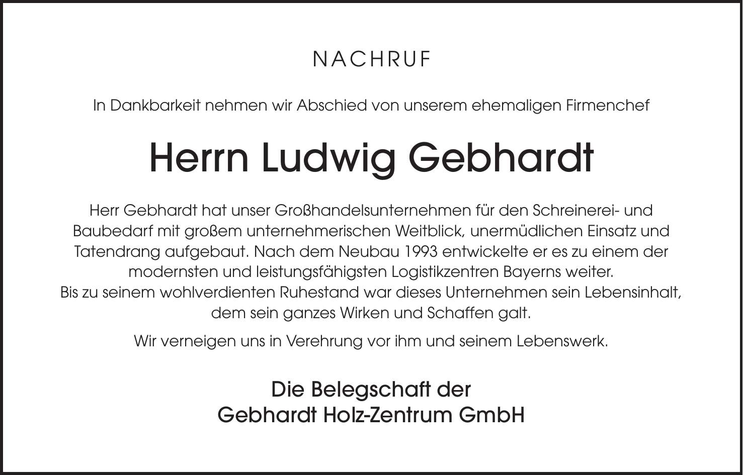 NACHRUF In Dankbarkeit nehmen wir Abschied von unserem ehemaligen Firmenchef Herrn Ludwig Gebhardt Herr Gebhardt hat unser Großhandelsunternehmen für den Schreinerei- und Baubedarf mit großem unternehmerischen Weitblick, unermüdlichen Einsatz und Tatendrang aufgebaut. Nach dem Neubau 1993 entwickelte er es zu einem der modernsten und leistungsfähigsten Logistikzentren Bayerns weiter. Bis zu seinem wohlverdienten Ruhestand war dieses Unternehmen sein Lebensinhalt, dem sein ganzes Wirken und Schaffen galt. Wir verneigen uns in Verehrung vor ihm und seinem Lebenswerk. Die Belegschaft der Gebhardt Holz-Zentrum GmbH