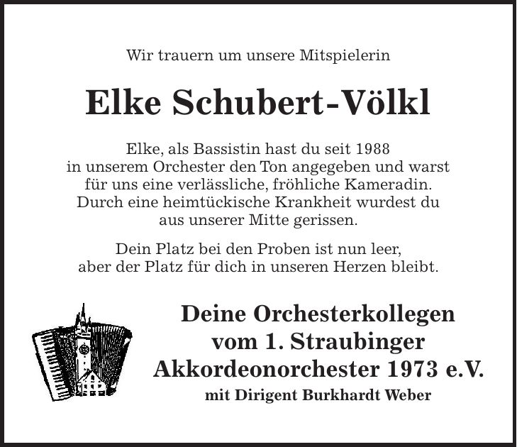 Wir trauern um unsere Mitspielerin Elke Schubert-Völkl Elke, als Bassistin hast du seit 1988 in unserem Orchester den Ton angegeben und warst für uns eine verlässliche, fröhliche Kameradin. Durch eine heimtückische Krankheit wurdest du aus unserer Mitte gerissen. Dein Platz bei den Proben ist nun leer, aber der Platz für dich in unseren Herzen bleibt. Deine Orchesterkollegen vom 1. Straubinger Akkordeonorchester 1973 e.V. mit Dirigent Burkhardt Weber