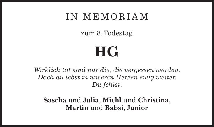 In Memoriam zum 8. Todestag HG Wirklich tot sind nur die, die vergessen werden. Doch du lebst in unseren Herzen ewig weiter. Du fehlst. Sascha und Julia, Michl und Christina, Martin und Babsi, Junior