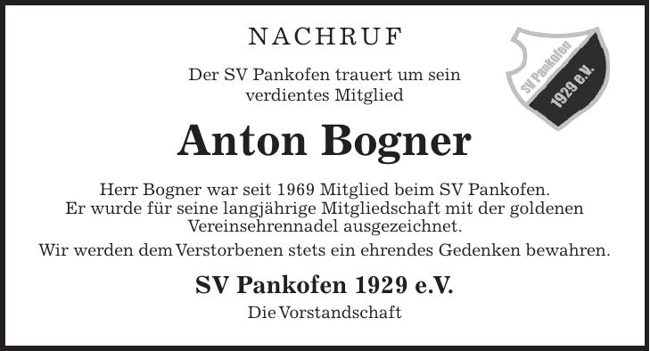 Nachruf Der SV Pankofen trauert um sein verdientes Mitglied Anton Bogner Herr Bogner war seit 1969 Mitglied beim SV Pankofen. Er wurde für seine langjährige Mitgliedschaft mit der goldenen Vereinsehrennadel ausgezeichnet. Wir werden dem Verstorbenen stets ein ehrendes Gedenken bewahren. SV Pankofen 1929 e.V. Die Vorstandschaft
