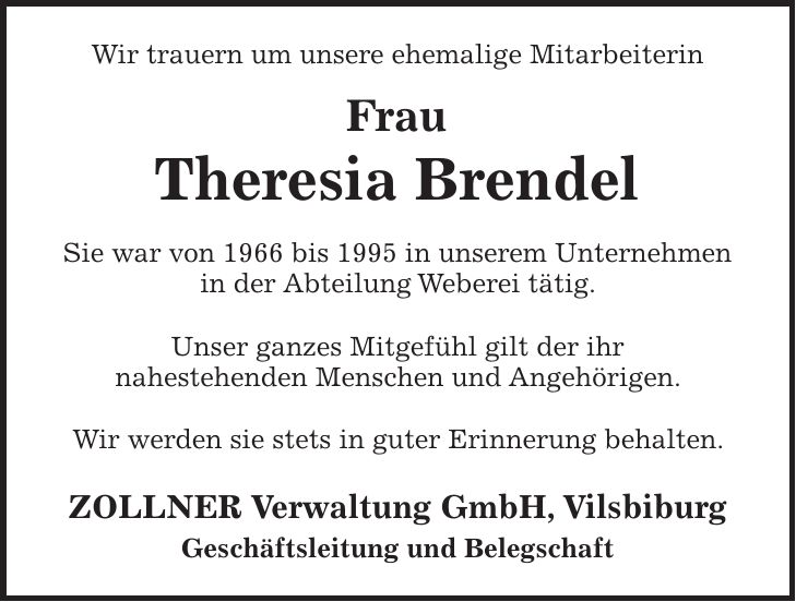 Wir trauern um unsere ehemalige Mitarbeiterin Frau Theresia Brendel Sie war von 1966 bis 1995 in unserem Unternehmen in der Abteilung Weberei tätig. Unser ganzes Mitgefühl gilt der ihr nahestehenden Menschen und Angehörigen. Wir werden sie stets in guter Erinnerung behalten. ZOLLNER Verwaltung GmbH, Vilsbiburg Geschäftsleitung und Belegschaft
