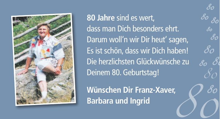 80 Jahre sind es wert, dass man Dich besonders ehrt. Darum woll`n wir Dir heut` sagen, Es ist schön, dass wir Dich haben! Die herzlichsten Glückwünsche zu Deinem 80. Geburtstag! Wünschen Dir Franz-Xaver, Barbara und Ingrid***