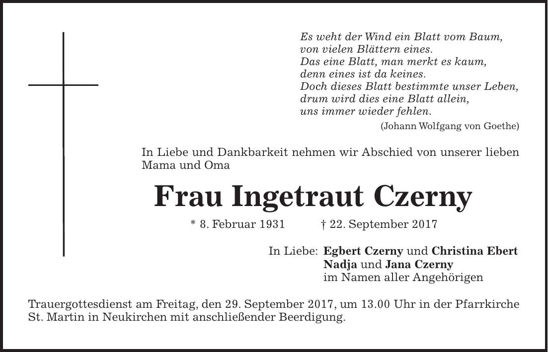 Es weht der Wind ein Blatt vom Baum, von vielen Blättern eines. Das eine Blatt, man merkt es kaum, denn eines ist da keines. Doch dieses Blatt bestimmte unser Leben, drum wird dies eine Blatt allein, uns immer wieder fehlen. (Johann Wolfgang von Goethe) In Liebe und Dankbarkeit nehmen wir Abschied von unserer lieben Mama und Oma Frau Ingetraut Czerny * 8. Februar 1931 + 22. September 2017 In Liebe: Egbert Czerny und Christina Ebert Nadja und Jana Czerny im Namen aller Angehörigen Trauergottesdienst am Freitag, den 29. September 2017, um 13.00 Uhr in der Pfarrkirche St. Martin in Neukirchen mit anschließender Beerdigung.Traueranschrift: Egbert Czerny - Auenstraße 13e - 82275 Emmering