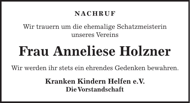 NACHRUF Wir trauern um die ehemalige Schatzmeisterin unseres Vereins Frau Anneliese Holzner Wir werden ihr stets ein ehrendes Gedenken bewahren. Kranken Kindern Helfen e.V. Die Vorstandschaft