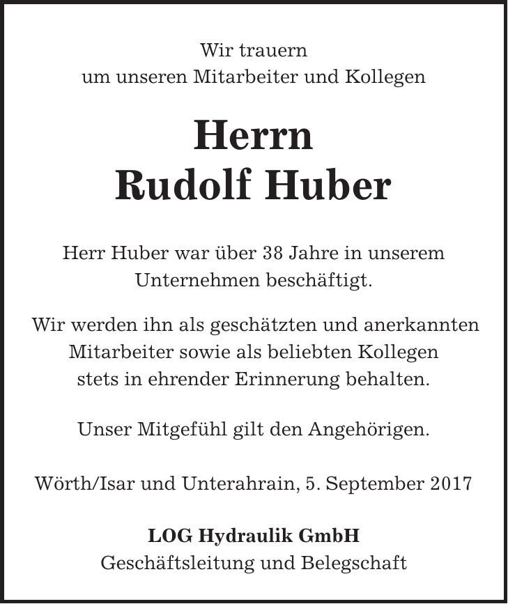 Wir trauern um unseren Mitarbeiter und Kollegen Herrn Rudolf Huber Herr Huber war über 38 Jahre in unserem Unternehmen beschäftigt. Wir werden ihn als geschätzten und anerkannten Mitarbeiter sowie als beliebten Kollegen stets in ehrender Erinnerung behalten. Unser Mitgefühl gilt den Angehörigen. Wörth/Isar und Unterahrain, 5. September 2017 LOG Hydraulik GmbH Geschäftsleitung und Belegschaft