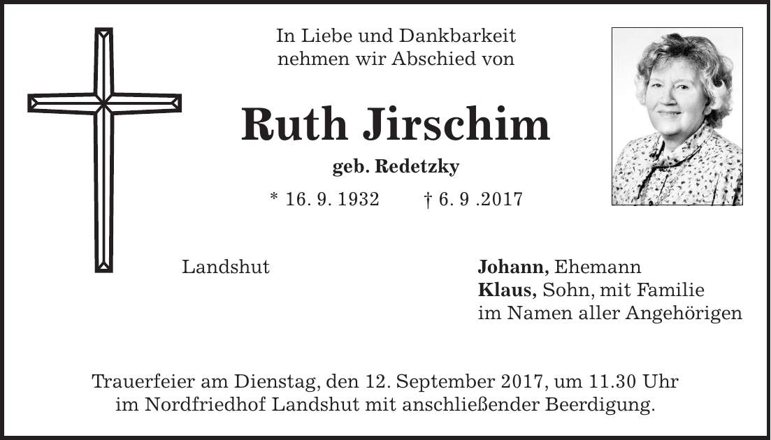 In Liebe und Dankbarkeit nehmen wir Abschied von Ruth Jirschim geb. Redetzky * 16. 9. 1932 + 6. 9 .2017 Landshut Johann, Ehemann Klaus, Sohn, mit Familie im Namen aller Angehörigen Trauerfeier am Dienstag, den 12. September 2017, um 11.30 Uhr im Nordfriedhof Landshut mit anschließender Beerdigung.