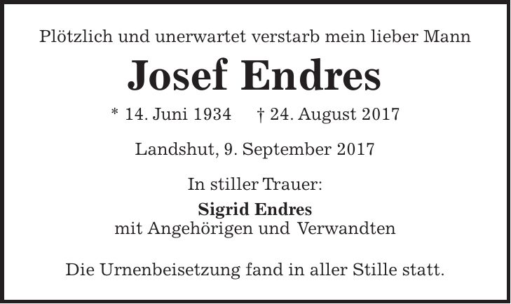 Plötzlich und unerwartet verstarb mein lieber Mann Josef Endres * 14. Juni 1934 + 24. August 2017 Landshut, 9. September 2017 In stiller Trauer: Sigrid Endres mit Angehörigen und Verwandten Die Urnenbeisetzung fand in aller Stille statt.