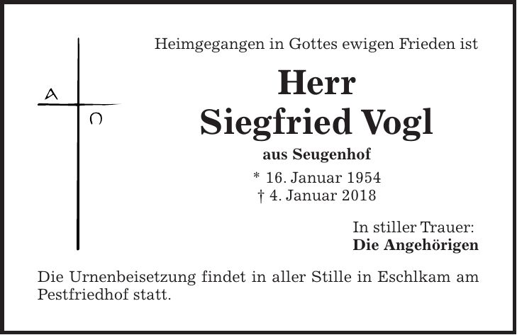Heimgegangen in Gottes ewigen Frieden ist Herr Siegfried Vogl aus Seugenhof * 16. Januar 1954 + 4. Januar 2018 In stiller Trauer: Die Angehörigen Die Urnenbeisetzung findet in aller Stille in Eschlkam am Pestfriedhof statt.