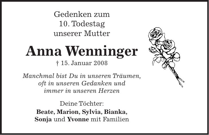 Gedenken zum 10. Todestag unserer Mutter Anna Wenninger + 15. Januar 2008 Manchmal bist Du in unseren Träumen, oft in unseren Gedanken und immer in unseren Herzen Deine Töchter: Beate, Marion, Sylvia, Bianka, Sonja und Yvonne mit Familien