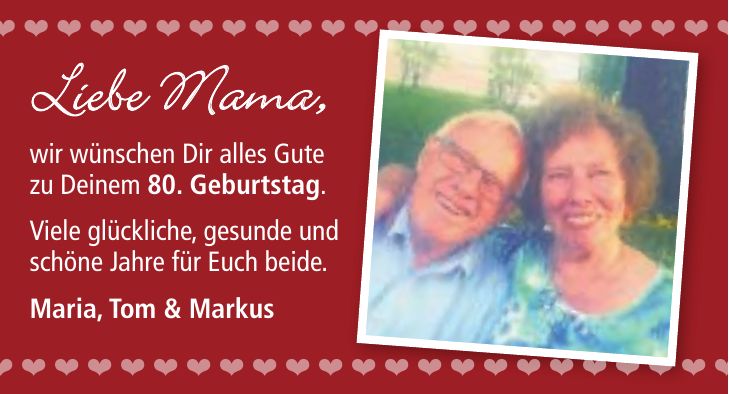 Liebe Mama, wir wünschen Dir alles Gute zu Deinem 80. Geburtstag. Viele glückliche, gesunde und schöne Jahre für Euch beide. Maria, Tom & Markus                                                                