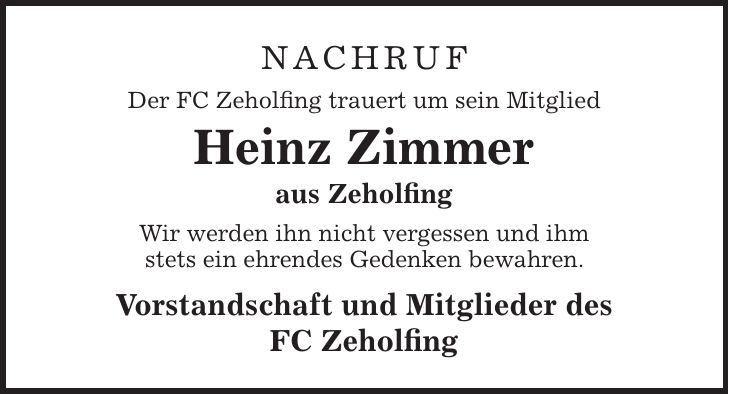 Nachruf Der FC Zeholfing trauert um sein Mitglied Heinz Zimmer aus Zeholfing Wir werden ihn nicht vergessen und ihm stets ein ehrendes Gedenken bewahren. Vorstandschaft und Mitglieder des FC Zeholfing