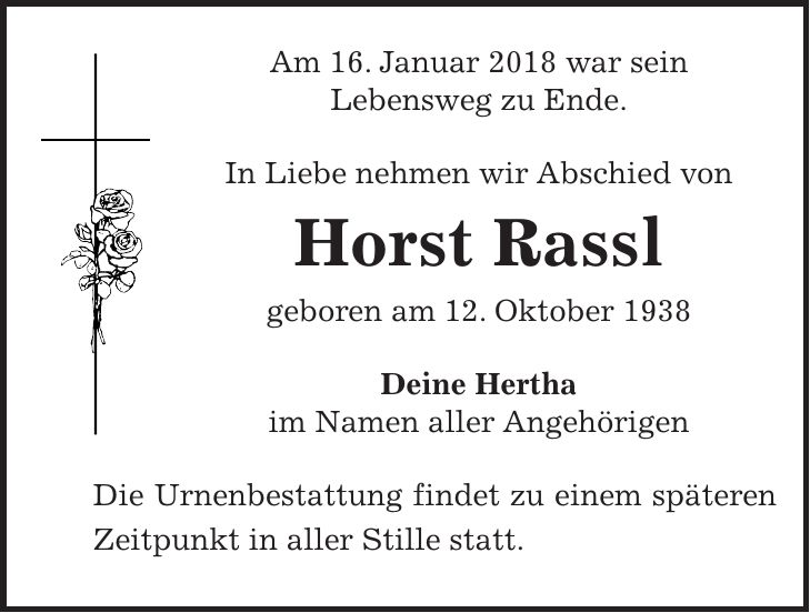 Am 16. Januar 2018 war sein Lebensweg zu Ende. In Liebe nehmen wir Abschied von Horst Rassl geboren am 12. Oktober 1938 Deine Hertha im Namen aller Angehörigen Die Urnenbestattung findet zu einem späteren Zeitpunkt in aller Stille statt.