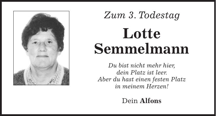 Zum 3. Todestag Lotte Semmelmann Du bist nicht mehr hier, dein Platz ist leer. Aber du hast einen festen Platz in meinem Herzen! Dein Alfons