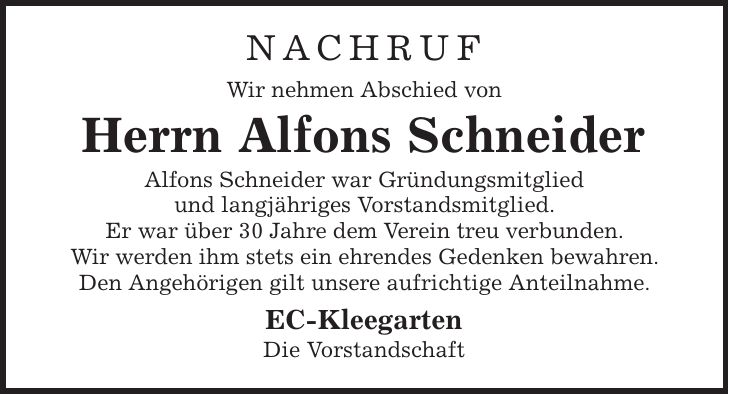 Nachruf Wir nehmen Abschied von Herrn Alfons Schneider Alfons Schneider war Gründungsmitglied und langjähriges Vorstandsmitglied. Er war über 30 Jahre dem Verein treu verbunden. Wir werden ihm stets ein ehrendes Gedenken bewahren. Den Angehörigen gilt unsere aufrichtige Anteilnahme. EC-Kleegarten Die Vorstandschaft