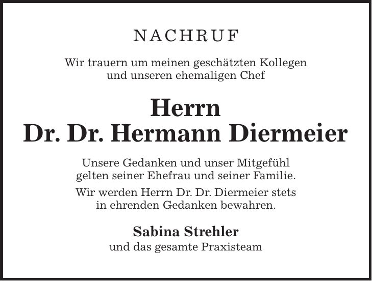 NACHRUF Wir trauern um meinen geschätzten Kollegen und unseren ehemaligen Chef Herrn Dr. Dr. Hermann Diermeier Unsere Gedanken und unser Mitgefühl gelten seiner Ehefrau und seiner Familie. Wir werden Herrn Dr. Dr. Diermeier stets in ehrenden Gedanken bewahren. Sabina Strehler und das gesamte Praxisteam