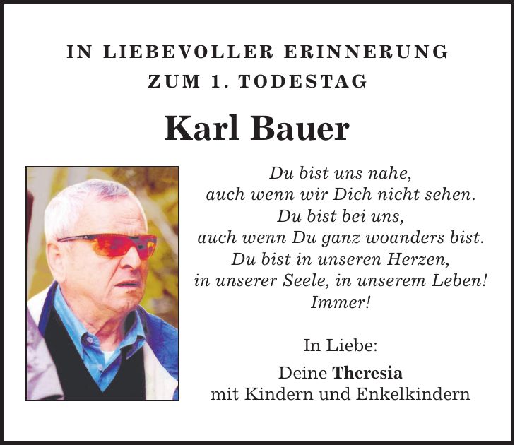 In liebevoller Erinnerung zum 1. todestag Karl Bauer Du bist uns nahe, auch wenn wir Dich nicht sehen. Du bist bei uns, auch wenn Du ganz woanders bist. Du bist in unseren Herzen, in unserer Seele, in unserem Leben! Immer! In Liebe: Deine Theresia mit Kindern und Enkelkindern