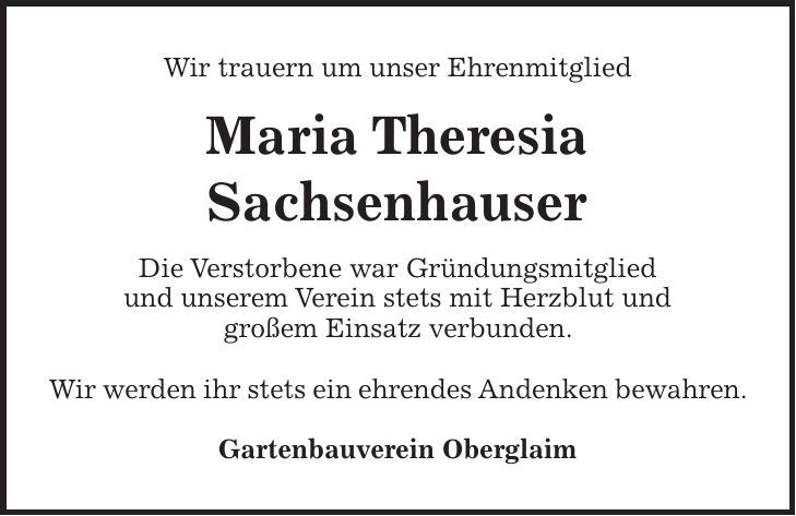 Wir trauern um unser Ehrenmitglied Maria Theresia Sachsenhauser Die Verstorbene war Gründungsmitglied und unserem Verein stets mit Herzblut und großem Einsatz verbunden. Wir werden ihr stets ein ehrendes Andenken bewahren. Gartenbauverein Oberglaim