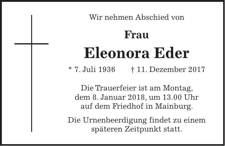 Wir nehmen Abschied von Frau Eleonora Eder * 7. Juli 1936 + 11. Dezember 2017 Die Trauerfeier ist am Montag, dem 8. Januar 2018, um 13.00 Uhr auf dem Friedhof in Mainburg. Die Urnenbeerdigung findet zu einem späteren Zeitpunkt statt.