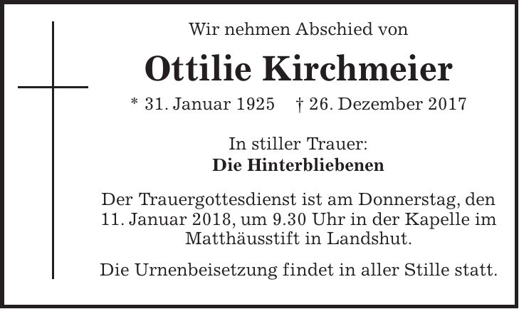 Wir nehmen Abschied von Ottilie Kirchmeier * 31. Januar 1925 + 26. Dezember 2017 In stiller Trauer: Die Hinterbliebenen Der Trauergottesdienst ist am Donnerstag, den 11. Januar 2018, um 9.30 Uhr in der Kapelle im Matthäusstift in Landshut. Die Urnenbeisetzung findet in aller Stille statt.